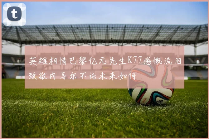 英雄相惜巴黎亿元先生K77感慨流泪致敬内马尔不论未来如何