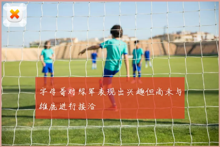 字母哥对绿军表现出兴趣但尚未与雄鹿进行接洽