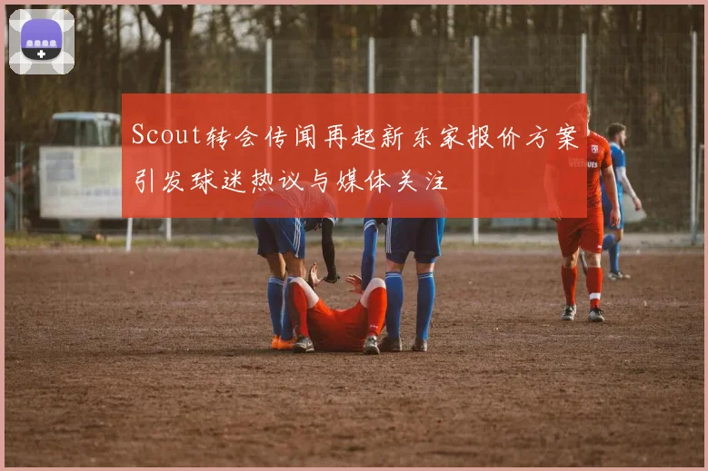 Scout转会传闻再起新东家报价方案引发球迷热议与媒体关注