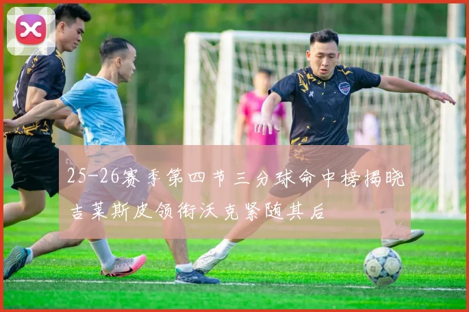 25-26赛季第四节三分球命中榜揭晓吉莱斯皮领衔沃克紧随其后