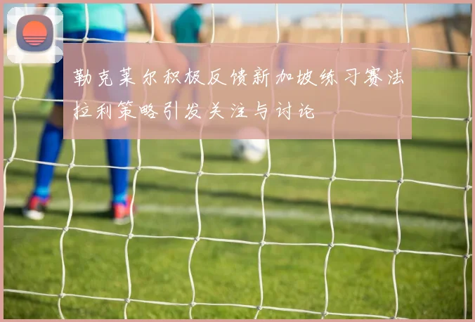 勒克莱尔积极反馈新加坡练习赛法拉利策略引发关注与讨论