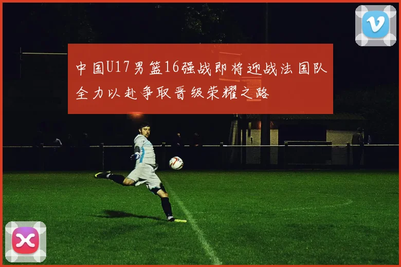 中国U17男篮16强战即将迎战法国队全力以赴争取晋级荣耀之路