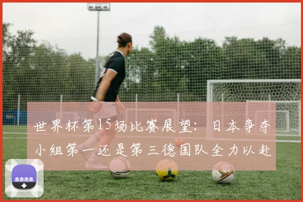 世界杯第15场比赛展望：日本争夺小组第一还是第三德国队全力以赴不轻言放水