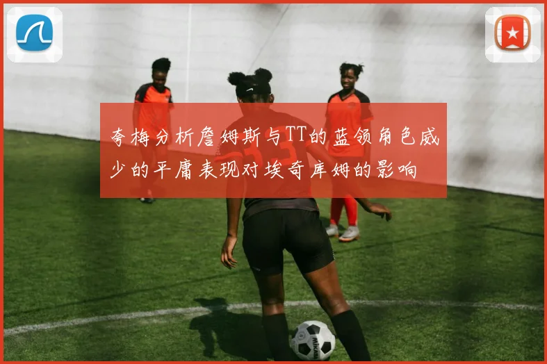 夸梅分析詹姆斯与TT的蓝领角色威少的平庸表现对埃奇库姆的影响