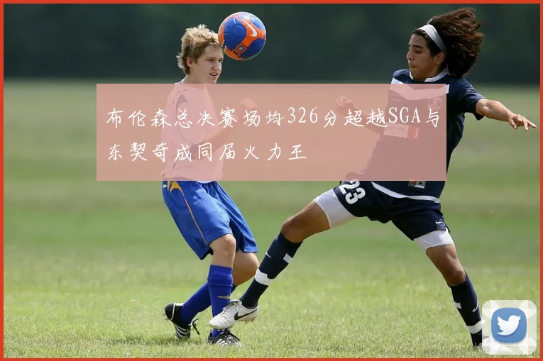 布伦森总决赛场均326分超越SGA与东契奇成同届火力王