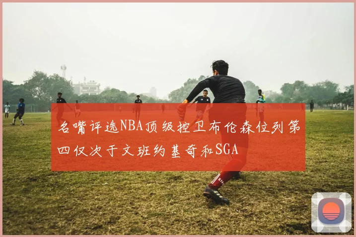 名嘴评选NBA顶级控卫布伦森位列第四仅次于文班约基奇和SGA