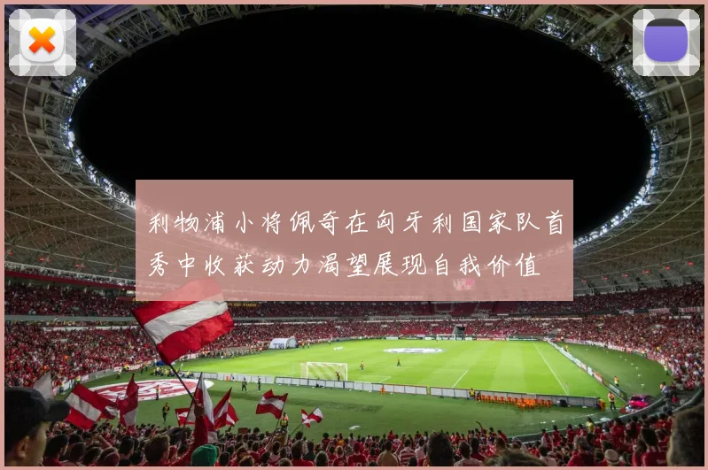 利物浦小将佩奇在匈牙利国家队首秀中收获动力渴望展现自我价值