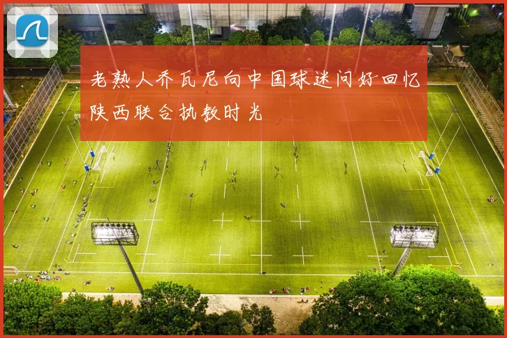 老熟人乔瓦尼向中国球迷问好回忆陕西联合执教时光
