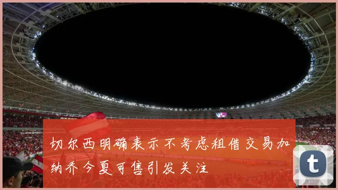 切尔西明确表示不考虑租借交易加纳乔今夏可售引发关注