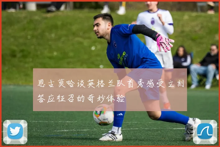 恩古莫哈谈英格兰队首秀感受立刻答应征召的奇妙体验